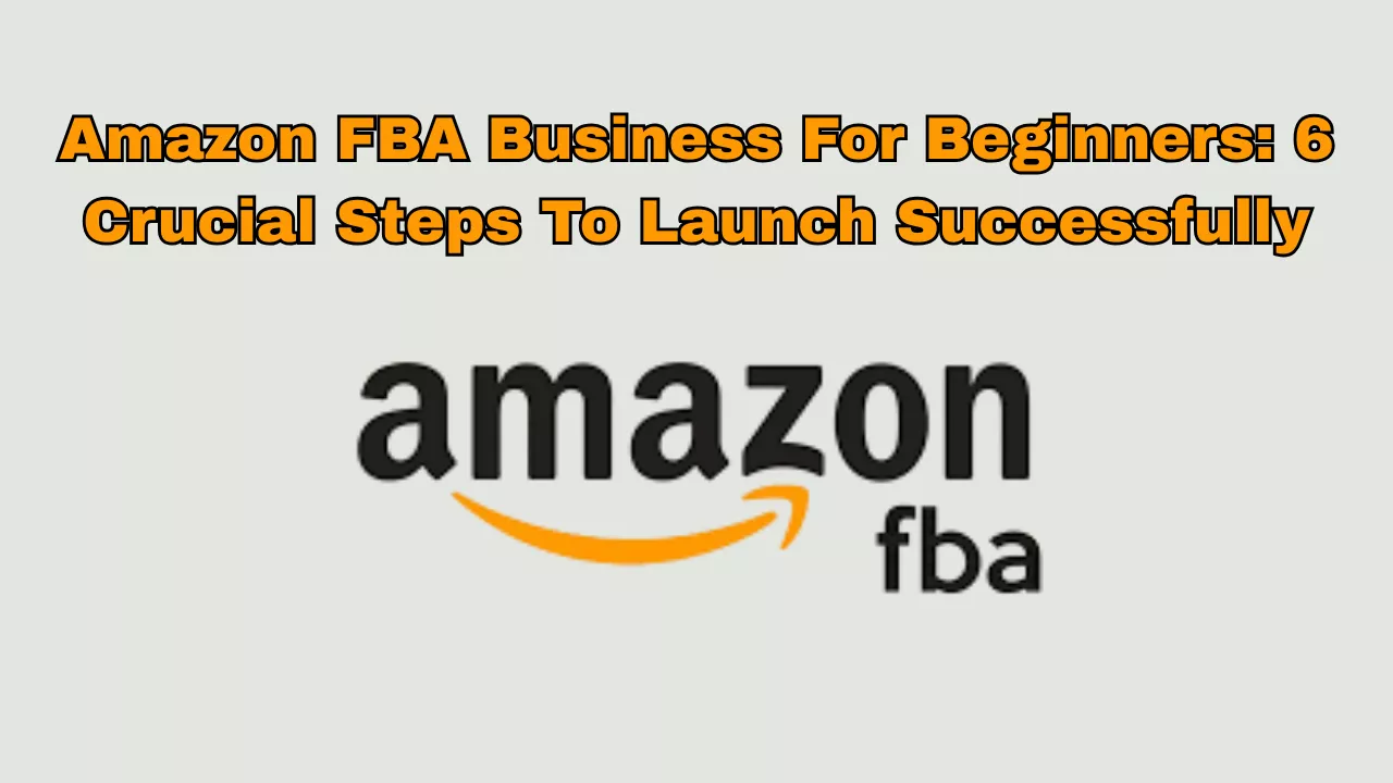 Amazon FBA Business For Beginners: 6 Crucial Steps To Launch Successfully